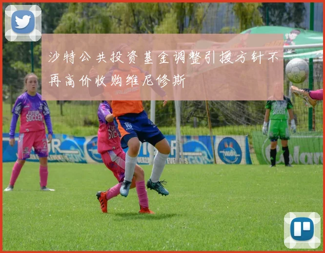 沙特公共投资基金调整引援方针不再高价收购维尼修斯