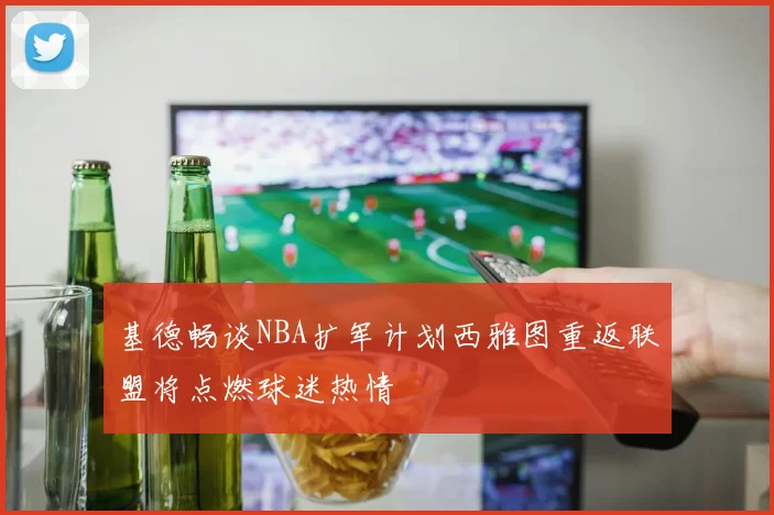 基德畅谈NBA扩军计划西雅图重返联盟将点燃球迷热情