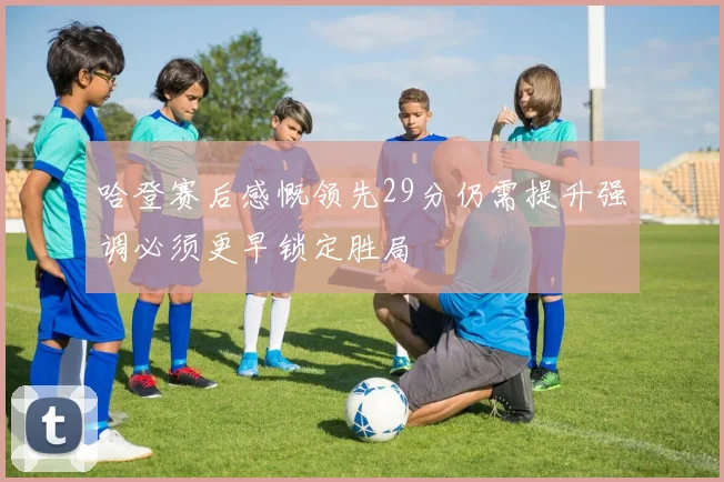 哈登赛后感慨领先29分仍需提升强调必须更早锁定胜局