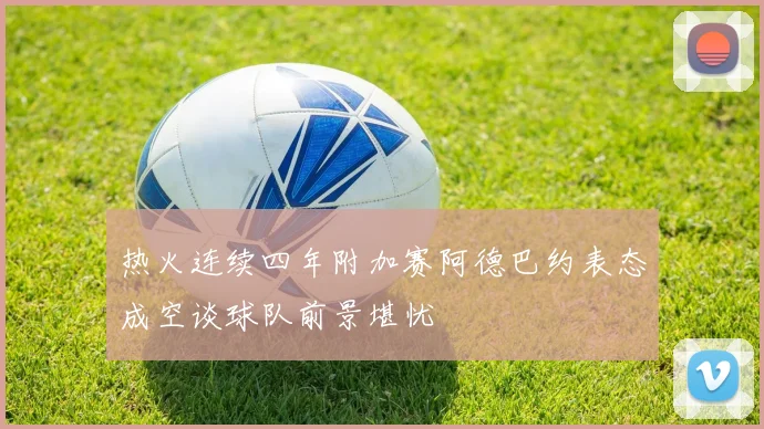 热火连续四年附加赛阿德巴约表态成空谈球队前景堪忧