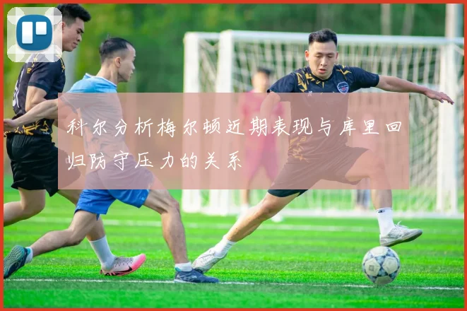 科尔分析梅尔顿近期表现与库里回归防守压力的关系