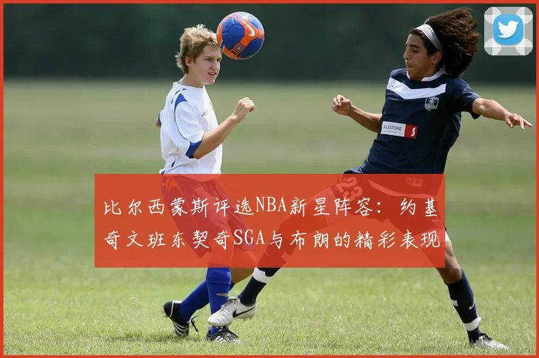 比尔西蒙斯评选NBA新星阵容：约基奇文班东契奇SGA与布朗的精彩表现
