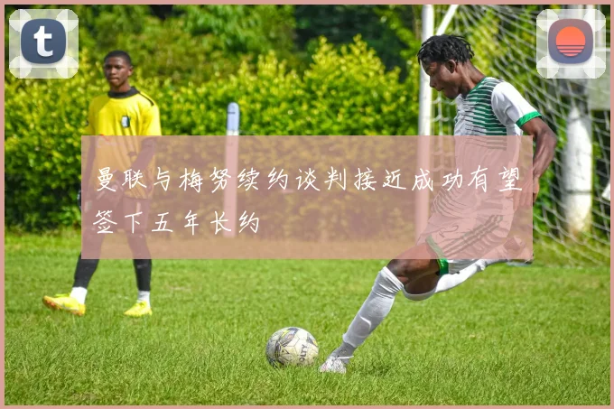 曼联与梅努续约谈判接近成功有望签下五年长约