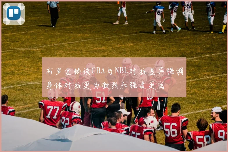 布罗金顿谈CBA与NBL对抗差异强调身体对抗更为激烈和强度更高