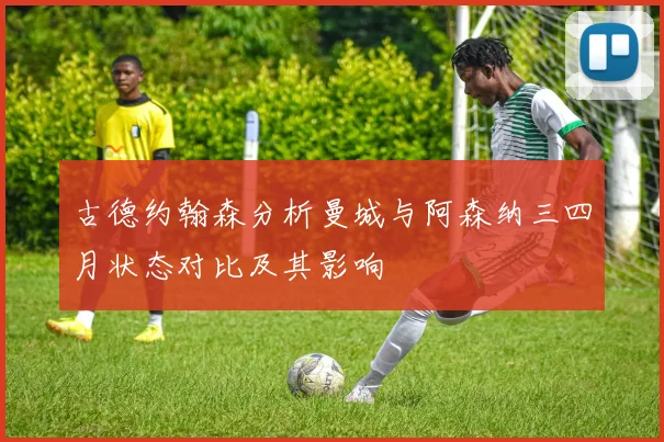 古德约翰森分析曼城与阿森纳三四月状态对比及其影响